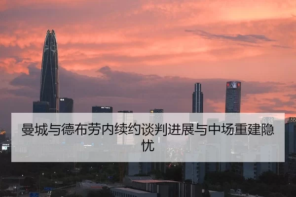 曼城与德布劳内续约谈判进展与中场重建隐忧