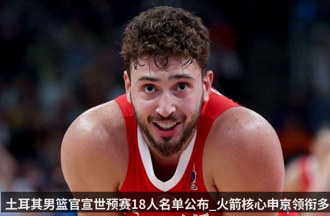 土耳其男篮官宣世预赛18人名单公布_火箭核心申京领衔多位NBA球员
